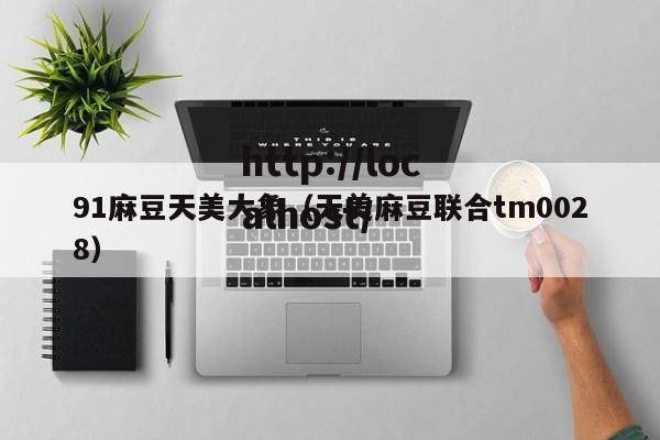 91麻豆天美大象(天美麻豆联合tm0028)
